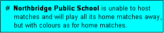 Text Box:  #  Northbridge Public School is unable to host
     matches and will play all its home matches away,
     but with colours as for home matches.