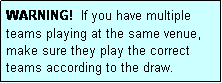 Text Box: WARNING!  If you have multiple teams playing at the same venue, make sure they play the correct teams according to the draw.