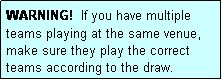 Text Box: WARNING!  If you have multiple teams playing at the same venue, make sure they play the correct teams according to the draw.
