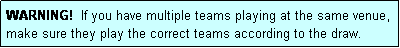 Text Box: WARNING!  If you have multiple teams playing at the same venue, make sure they play the correct teams according to the draw.
