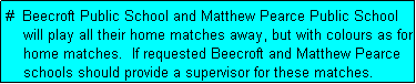 Text Box: #  Beecroft Public School and Matthew Pearce Public School
    will play all their home matches away, but with colours as for
    home matches.  If requested Beecroft and Matthew Pearce
    schools should provide a supervisor for these matches.