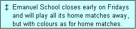 Text Box:  �  Emanuel School closes early on Fridays
     and will play all its home matches away,
     but with colours as for home matches. 