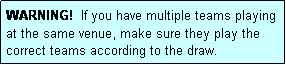 Text Box: WARNING!  If you have multiple teams playing at the same venue, make sure they play the correct teams according to the draw.