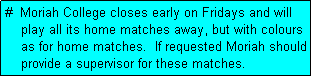 Text Box: #  Moriah College closes early on Fridays and will
    play all its home matches away, but with colours
    as for home matches.  If requested Moriah should
    provide a supervisor for these matches.