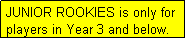 Text Box: JUNIOR ROOKIES is only for players in Year 3 and below.