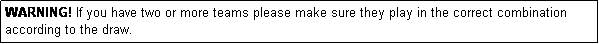 Text Box: WARNING! If you have two or more teams please make sure they play in the correct combination according to the draw.