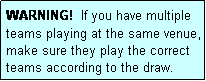 Text Box: WARNING!  If you have multiple teams playing at the same venue, make sure they play the correct teams according to the draw.