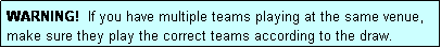 Text Box: WARNING!  If you have multiple teams playing at the same venue, make sure they play the correct teams according to the draw.