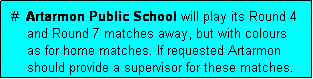 Text Box:  #  Artarmon Public School will play its Round 4
     and Round 7 matches away, but with colours 
     as for home matches. If requested Artarmon 
     should provide a supervisor for these matches.