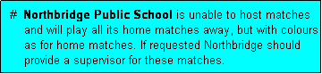 Text Box:  #  Northbridge Public School is unable to host matches
     and will play all its home matches away, but with colours 
     as for home matches. If requested Northbridge should
     provide a supervisor for these matches.