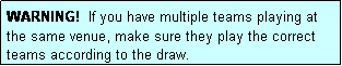 Text Box: WARNING!  If you have multiple teams playing at the same venue, make sure they play the correct teams according to the draw.