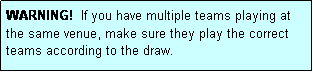 Text Box: WARNING!  If you have multiple teams playing at the same venue, make sure they play the correct teams according to the draw.