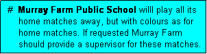 Text Box:  #  Murray Farm Public School willl play all its
     home matches away, but with colours as for
     home matches. If requested Murray Farm
     should provide a supervisor for these matches.