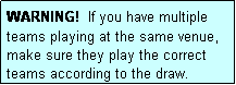 Text Box: WARNING!  If you have multiple teams playing at the same venue, make sure they play the correct teams according to the draw.