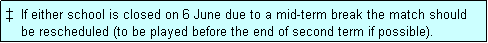 Text Box: �  If either school is closed on 6 June due to a mid-term break the match should
    be rescheduled (to be played before the end of second term if possible). 