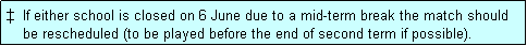 Text Box: �  If either school is closed on 6 June due to a mid-term break the match should
    be rescheduled (to be played before the end of second term if possible). 
