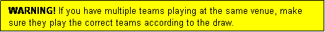 Text Box: WARNING! If you have multiple teams playing at the same venue, make sure they play the correct teams according to the draw.