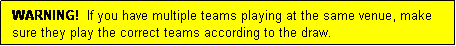 Text Box: WARNING!  If you have multiple teams playing at the same venue, make sure they play the correct teams according to the draw.