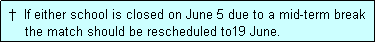 Text Box:  �  If either school is closed on June 5 due to a mid-term break
     the match should be rescheduled to19 June.
