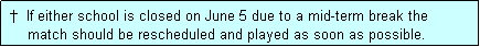 Text Box:  �  If either school is closed on June 5 due to a mid-term break the
     match should be rescheduled and played as soon as possible.