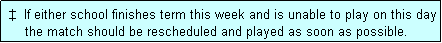 Text Box:  �  If either school finishes term this week and is unable to play on this day
     the match should be rescheduled and played as soon as possible.