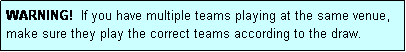 Text Box: WARNING!  If you have multiple teams playing at the same venue, make sure they play the correct teams according to the draw.
