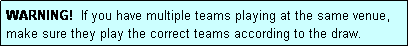 Text Box: WARNING!  If you have multiple teams playing at the same venue, make sure they play the correct teams according to the draw.