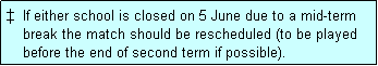 Text Box: �  If either school is closed on 5 June due to a mid-term
    break the match should be rescheduled (to be played
    before the end of second term if possible). 