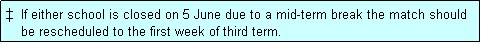 Text Box: �  If either school is closed on 5 June due to a mid-term break the match should
    be rescheduled to the first week of third term. 