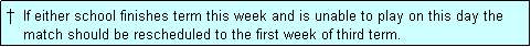 Text Box: �  If either school finishes term this week and is unable to play on this day the
    match should be rescheduled to the first week of third term.