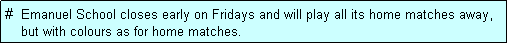 Text Box: #  Emanuel School closes early on Fridays and will play all its home matches away,
    but with colours as for home matches. 