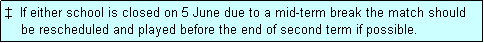 Text Box: �  If either school is closed on 5 June due to a mid-term break the match should
    be rescheduled and played before the end of second term if possible. 