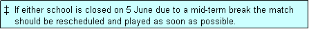 Text Box: �  If either school is closed on 5 June due to a mid-term break the match 
    should be rescheduled and played as soon as possible.