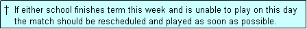 Text Box: �  If either school finishes term this week and is unable to play on this day
    the match should be rescheduled and played as soon as possible.
