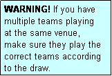 Text Box: WARNING! If you have multiple teams playing
at the same venue, 
make sure they play the
correct teams according
to the draw.