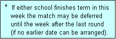 Text Box:  *  If either school finishes term in this
    week the match may be deferred
    until the week after the last round 
    (if no earlier date can be arranged).