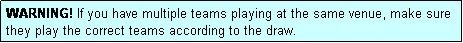 Text Box: WARNING! If you have multiple teams playing at the same venue, make sure they play the correct teams according to the draw.