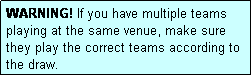 Text Box: WARNING! If you have multiple teams playing at the same venue, make sure they play the correct teams according to the draw.