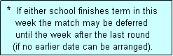 Text Box:  *  If either school finishes term in this
    week the match may be deferred
    until the week after the last round
   (if no earlier date can be arranged).