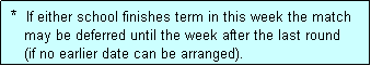 Text Box:  *  If either school finishes term in this week the match
    may be deferred until the week after the last round 
    (if no earlier date can be arranged).