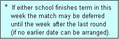 Text Box:  *  If either school finishes term in this
    week the match may be deferred
    until the week after the last round
    (if no earlier date can be arranged).