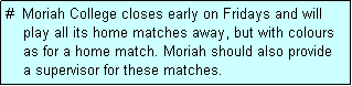 Text Box: #  Moriah College closes early on Fridays and will
    play all its home matches away, but with colours
    as for a home match. Moriah should also provide
    a supervisor for these matches.