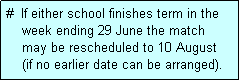 Text Box: #  If either school finishes term in the
    week ending 29 June the match 
    may be rescheduled to 10 August 
    (if no earlier date can be arranged).