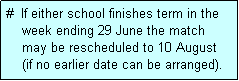 Text Box: #  If either school finishes term in the
    week ending 29 June the match 
    may be rescheduled to 10 August 
    (if no earlier date can be arranged).
