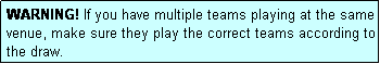Text Box: WARNING! If you have multiple teams playing at the same venue, make sure they play the correct teams according to the draw.