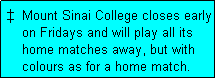 Text Box: �  Mount Sinai College closes early
    on Fridays and will play all its
    home matches away, but with
    colours as for a home match. 