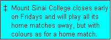 Text Box: �  Mount Sinai College closes early
    on Fridays and will play all its
    home matches away, but with
    colours as for a home match. 