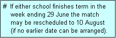 Text Box: #  If either school finishes term in the
    week ending 29 June the match 
    may be rescheduled to 10 August 
    (if no earlier date can be arranged).