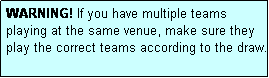 Text Box: WARNING! If you have multiple teams playing at the same venue, make sure they play the correct teams according to the draw.