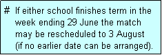 Text Box: #  If either school finishes term in the
    week ending 29 June the match 
    may be rescheduled to 3 August 
    (if no earlier date can be arranged).